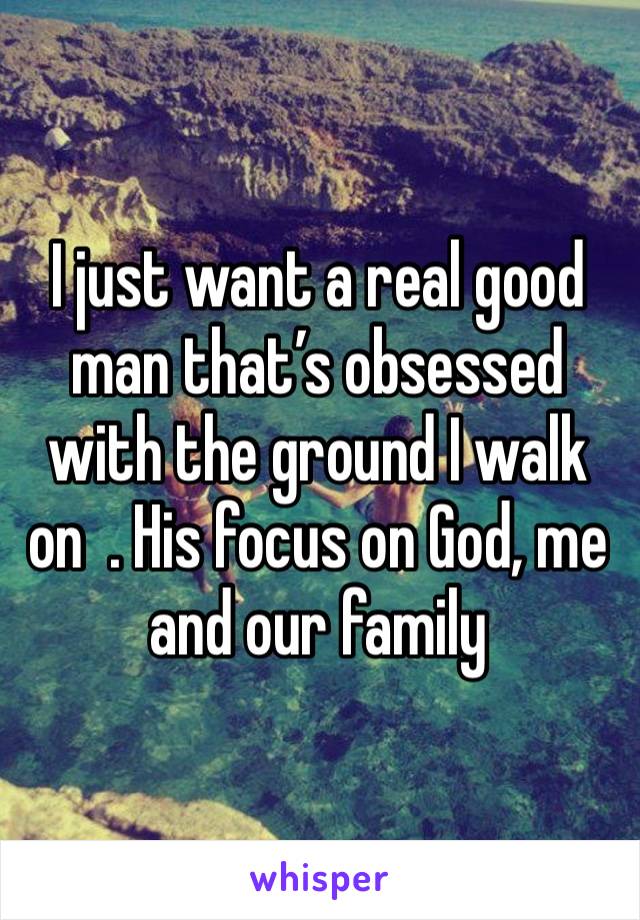 I just want a real good man that’s obsessed with the ground I walk on  . His focus on God, me and our family 