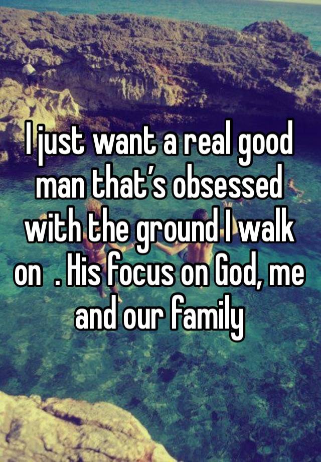 I just want a real good man that’s obsessed with the ground I walk on  . His focus on God, me and our family 