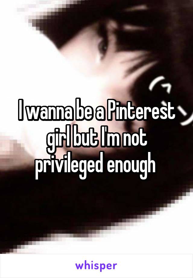 I wanna be a Pinterest girl but I'm not privileged enough 