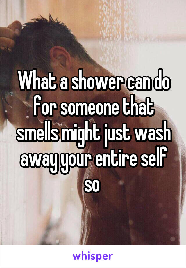 What a shower can do for someone that smells might just wash away your entire self so 