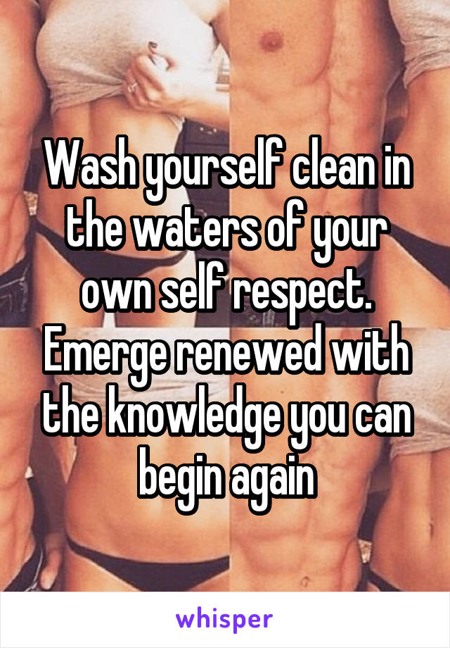 Wash yourself clean in the waters of your own self respect. Emerge renewed with the knowledge you can begin again