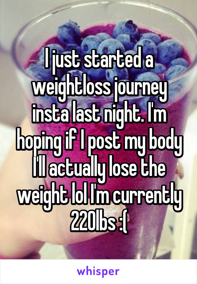 I just started a weightloss journey insta last night. I'm hoping if I post my body I'll actually lose the weight lol I'm currently 220lbs :(