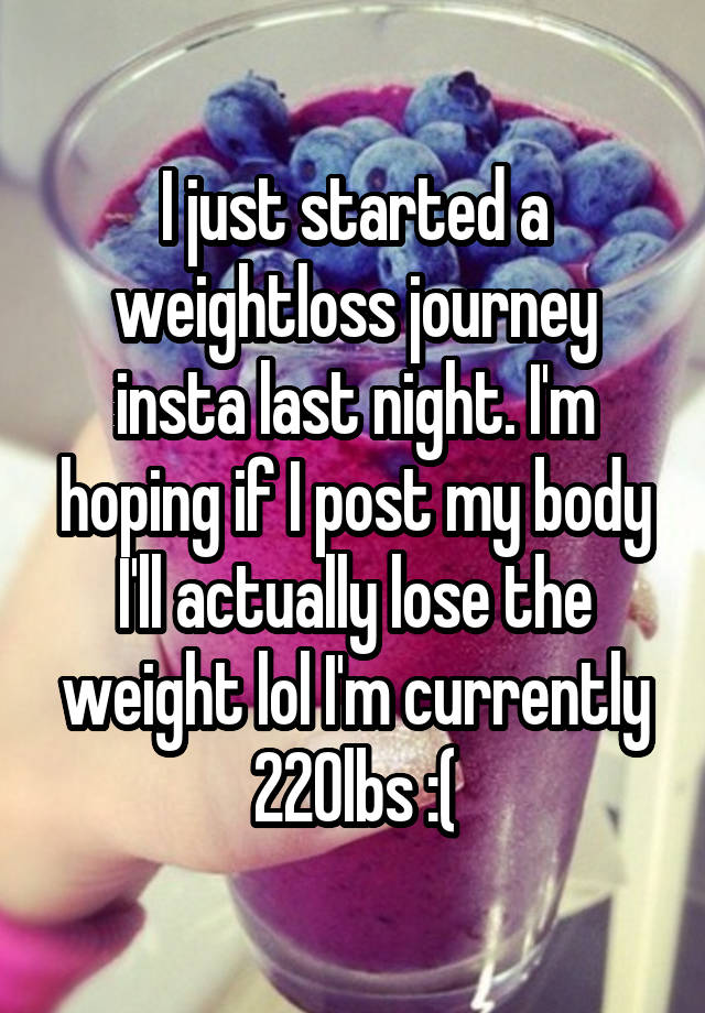 I just started a weightloss journey insta last night. I'm hoping if I post my body I'll actually lose the weight lol I'm currently 220lbs :(