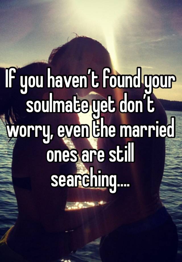 If you haven’t found your soulmate yet don’t worry, even the married ones are still searching….