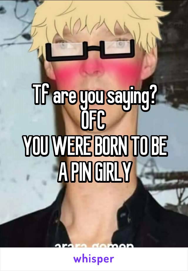 Tf are you saying?
OFC 
YOU WERE BORN TO BE A PIN GIRLY