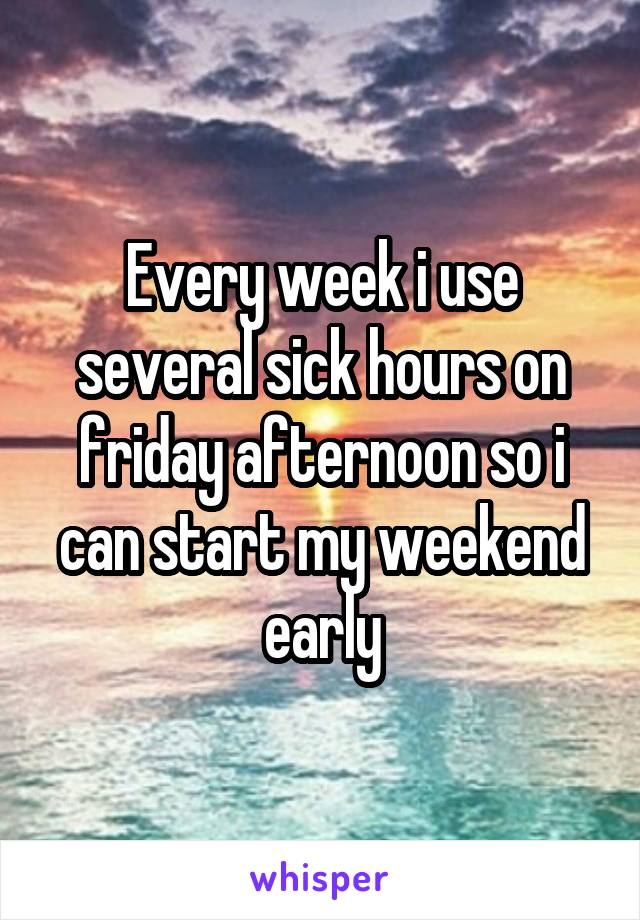 Every week i use several sick hours on friday afternoon so i can start my weekend early