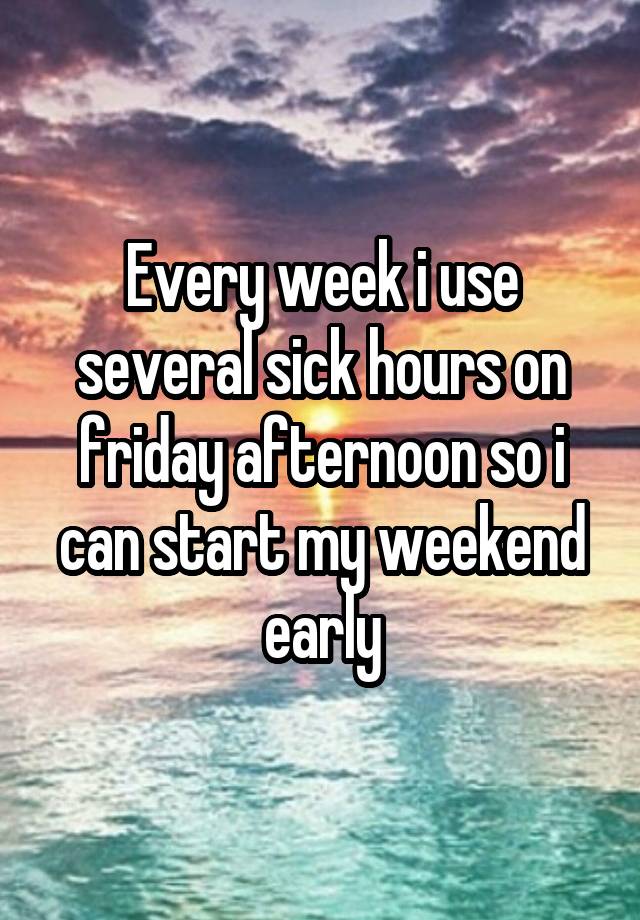 Every week i use several sick hours on friday afternoon so i can start my weekend early