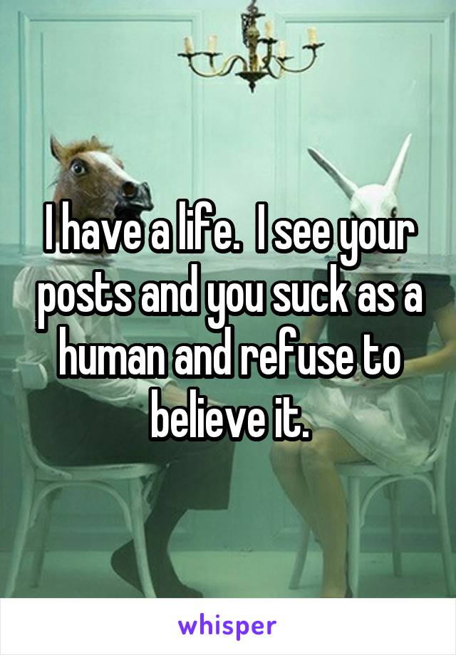 I have a life.  I see your posts and you suck as a human and refuse to believe it.