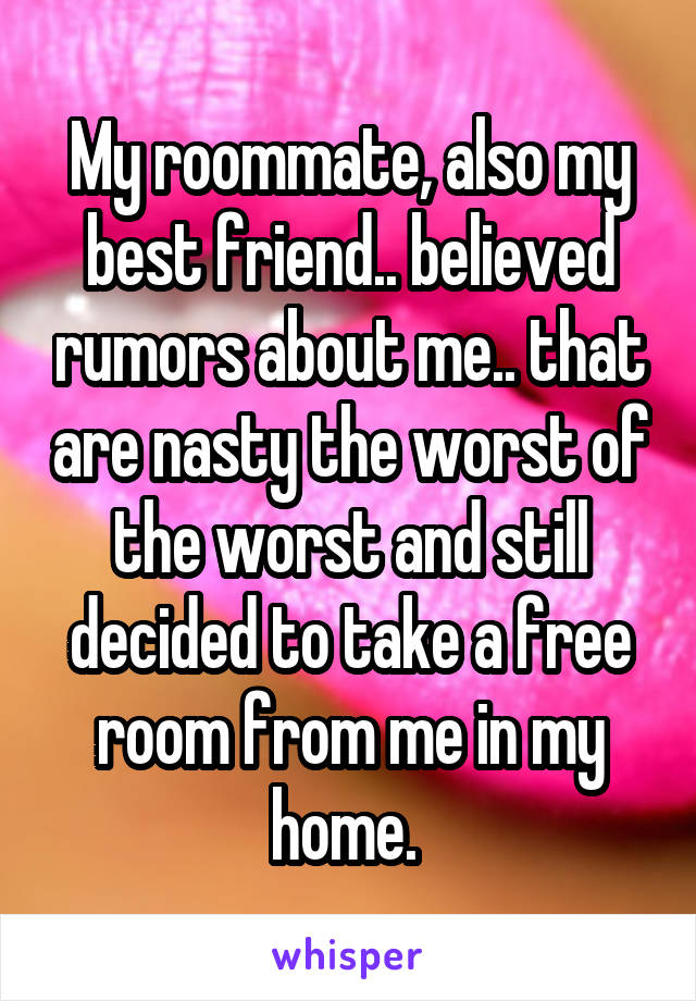 My roommate, also my best friend.. believed rumors about me.. that are nasty the worst of the worst and still decided to take a free room from me in my home. 