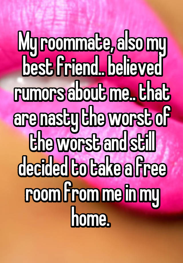 My roommate, also my best friend.. believed rumors about me.. that are nasty the worst of the worst and still decided to take a free room from me in my home. 