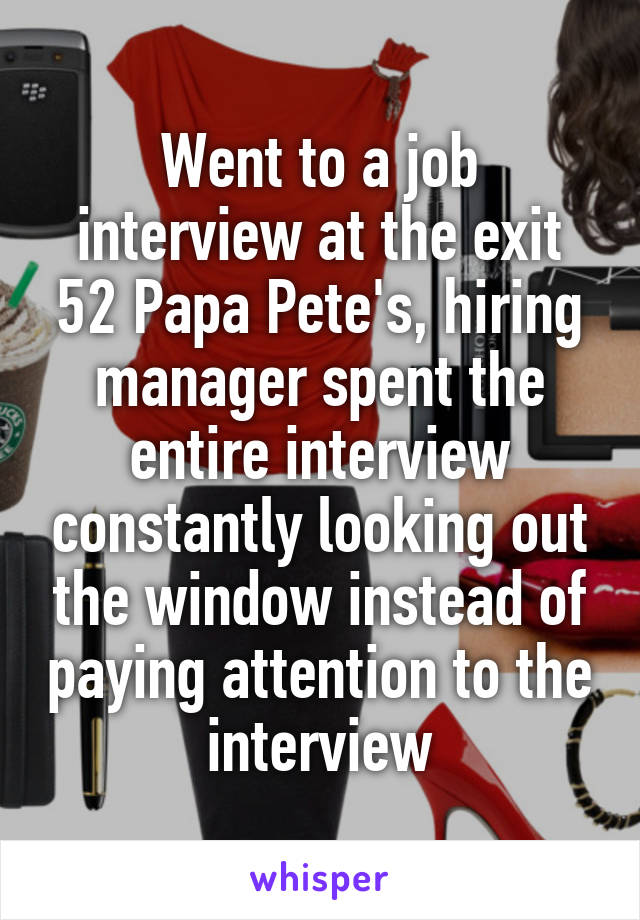 Went to a job interview at the exit 52 Papa Pete's, hiring manager spent the entire interview constantly looking out the window instead of paying attention to the interview