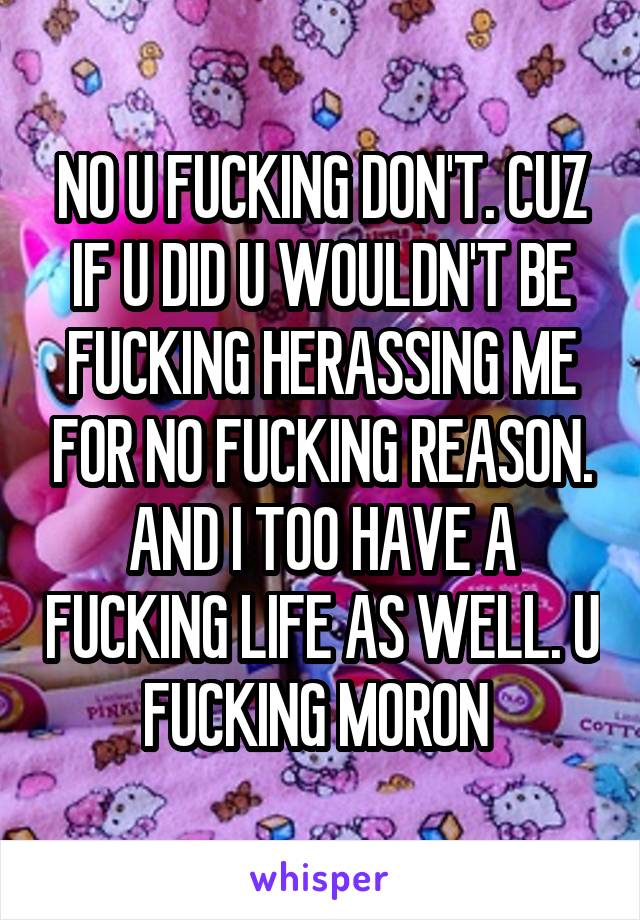 NO U FUCKING DON'T. CUZ IF U DID U WOULDN'T BE FUCKING HERASSING ME FOR NO FUCKING REASON. AND I TOO HAVE A FUCKING LIFE AS WELL. U FUCKING MORON 