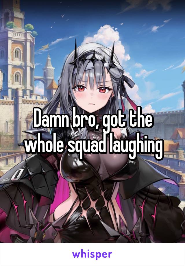 Damn bro, got the whole squad laughing