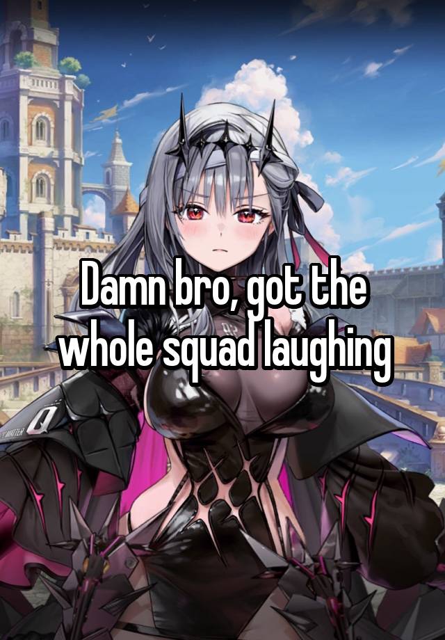 Damn bro, got the whole squad laughing