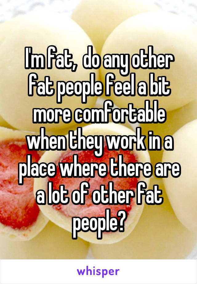 I'm fat,  do any other fat people feel a bit more comfortable when they work in a place where there are a lot of other fat people?