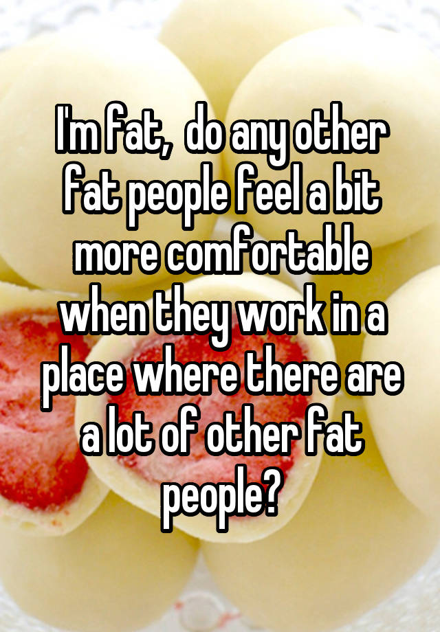 I'm fat,  do any other fat people feel a bit more comfortable when they work in a place where there are a lot of other fat people?