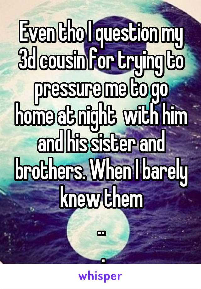 Even tho I question my 3d cousin for trying to pressure me to go home at night  with him and his sister and brothers. When I barely knew them
..
 .