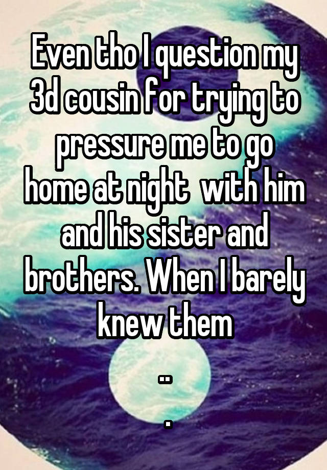 Even tho I question my 3d cousin for trying to pressure me to go home at night  with him and his sister and brothers. When I barely knew them
..
 .