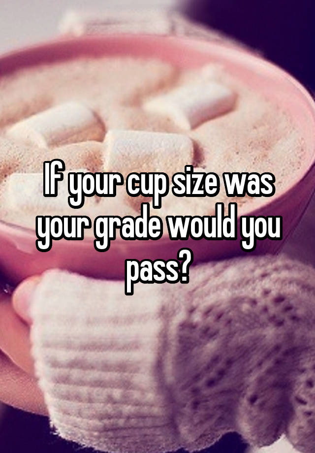 If your cup size was your grade would you pass?
