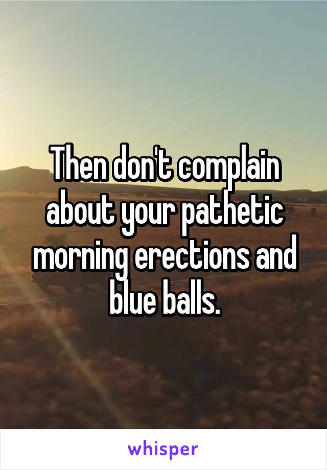 Then don't complain about your pathetic morning erections and blue balls.