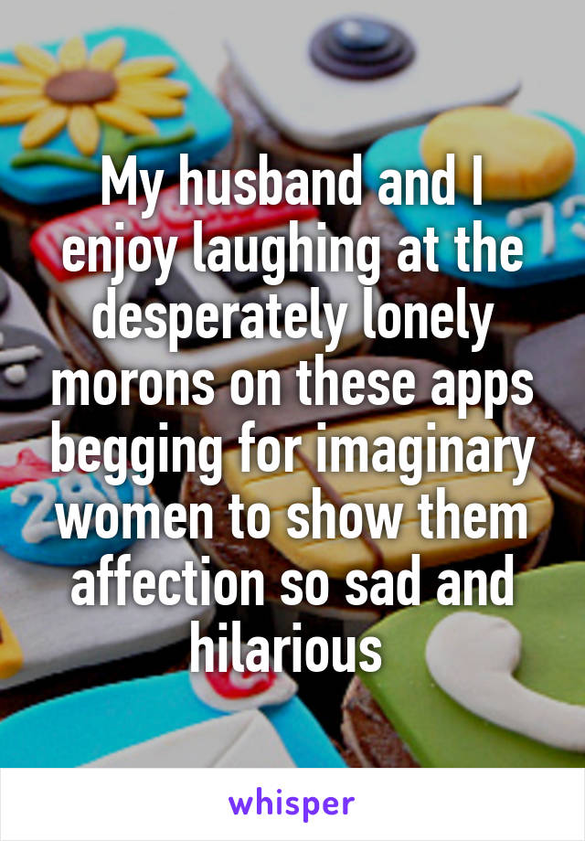 My husband and I enjoy laughing at the desperately lonely morons on these apps begging for imaginary women to show them affection so sad and hilarious 