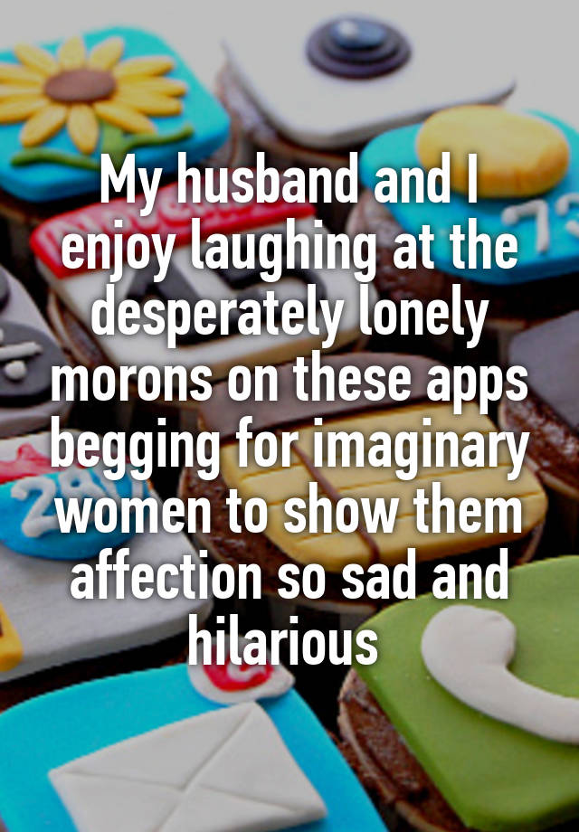 My husband and I enjoy laughing at the desperately lonely morons on these apps begging for imaginary women to show them affection so sad and hilarious 