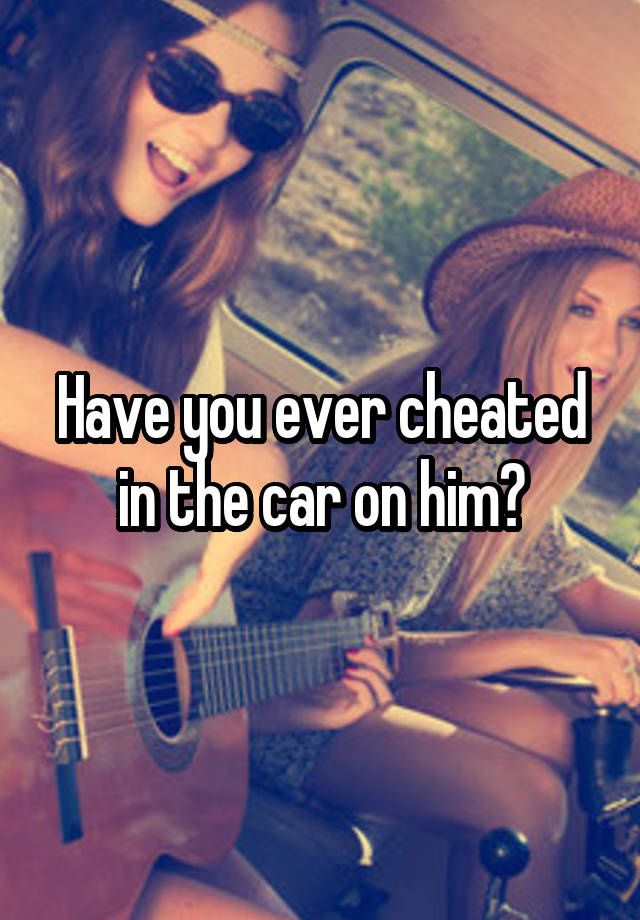 Have you ever cheated in the car on him?