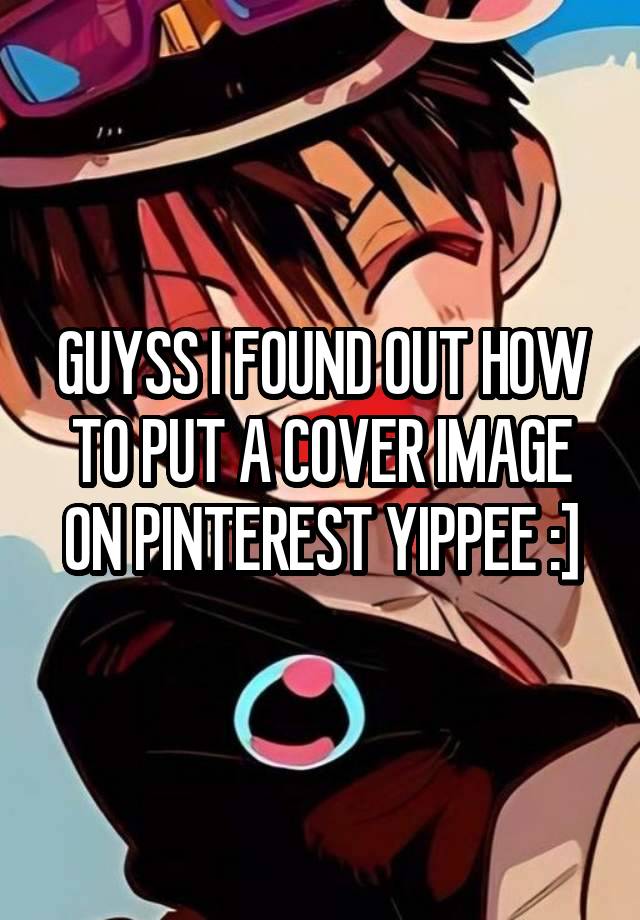 GUYSS I FOUND OUT HOW TO PUT A COVER IMAGE ON PINTEREST YIPPEE :]