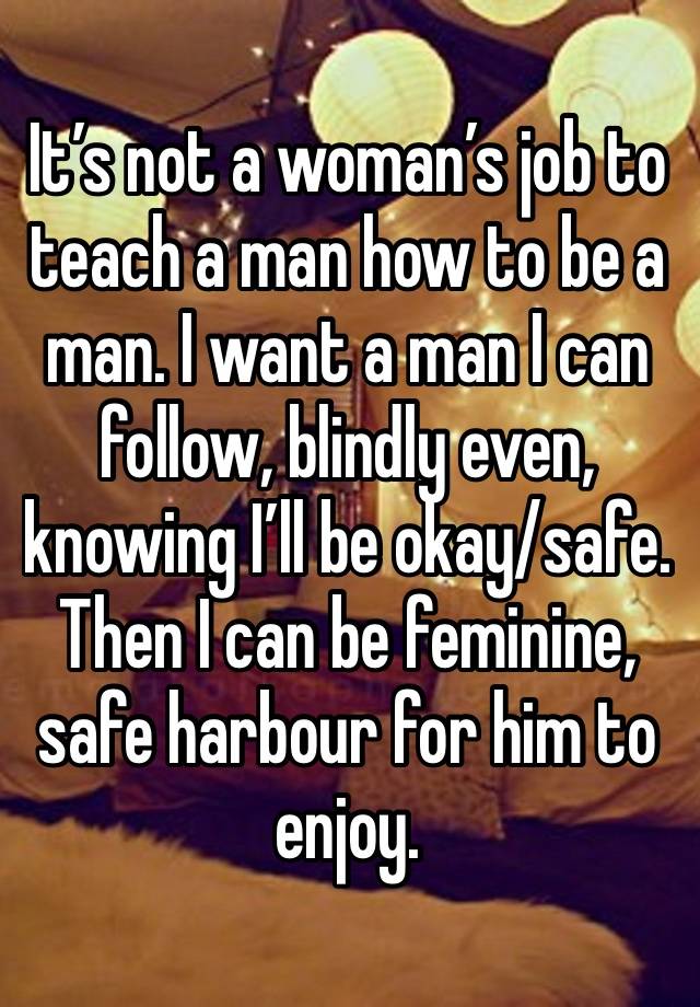 It’s not a woman’s job to teach a man how to be a man. I want a man I can follow, blindly even, knowing I’ll be okay/safe. Then I can be feminine, safe harbour for him to enjoy. 