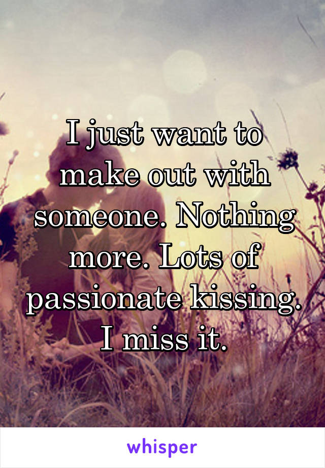 I just want to make out with someone. Nothing more. Lots of passionate kissing. I miss it.