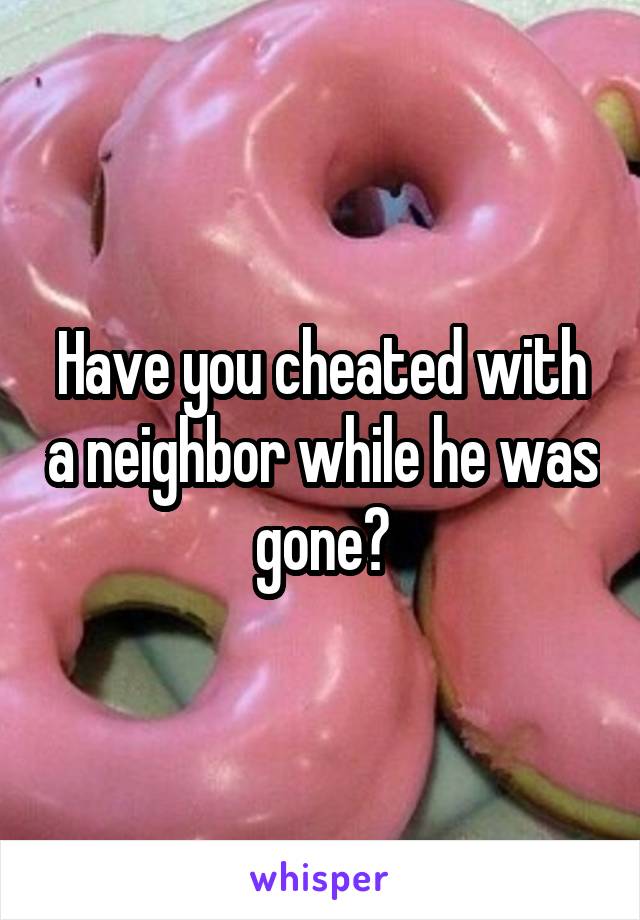 Have you cheated with a neighbor while he was gone?