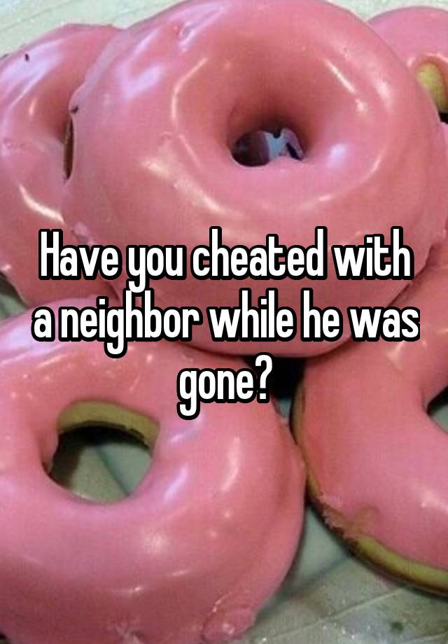 Have you cheated with a neighbor while he was gone?