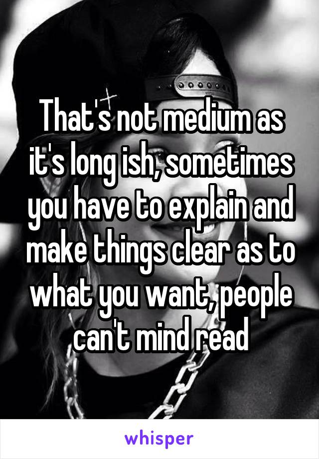 That's not medium as it's long ish, sometimes you have to explain and make things clear as to what you want, people can't mind read