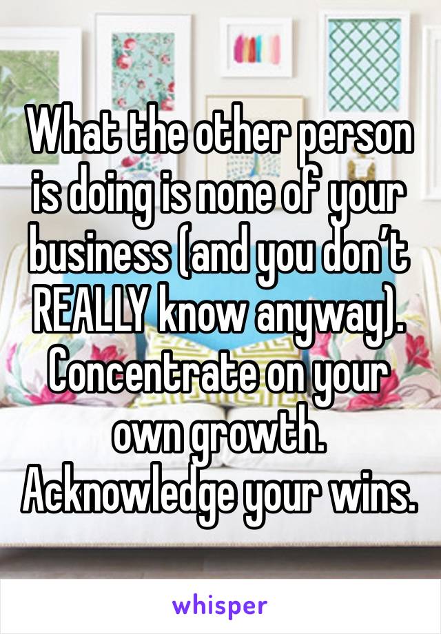 What the other person is doing is none of your business (and you don’t REALLY know anyway). Concentrate on your own growth. Acknowledge your wins. 