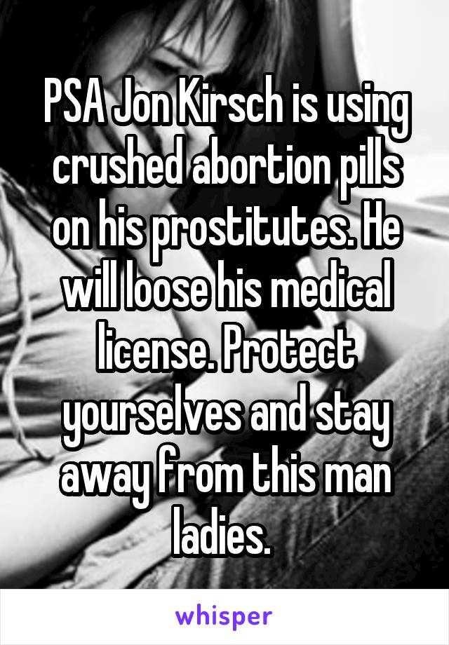 PSA Jon Kirsch is using crushed abortion pills on his prostitutes. He will loose his medical license. Protect yourselves and stay away from this man ladies. 
