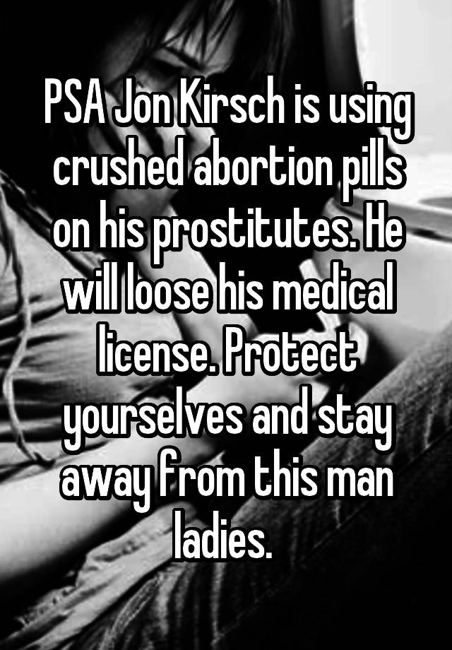 PSA Jon Kirsch is using crushed abortion pills on his prostitutes. He will loose his medical license. Protect yourselves and stay away from this man ladies. 