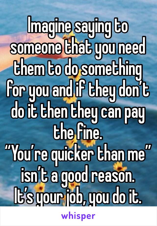 Imagine saying to someone that you need them to do something for you and if they don’t do it then they can pay the fine. 
“You’re quicker than me” isn’t a good reason. 
It’s your job, you do it.