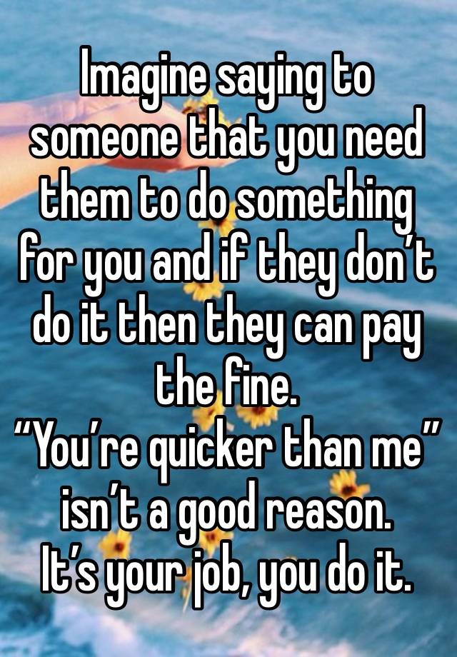 Imagine saying to someone that you need them to do something for you and if they don’t do it then they can pay the fine. 
“You’re quicker than me” isn’t a good reason. 
It’s your job, you do it.