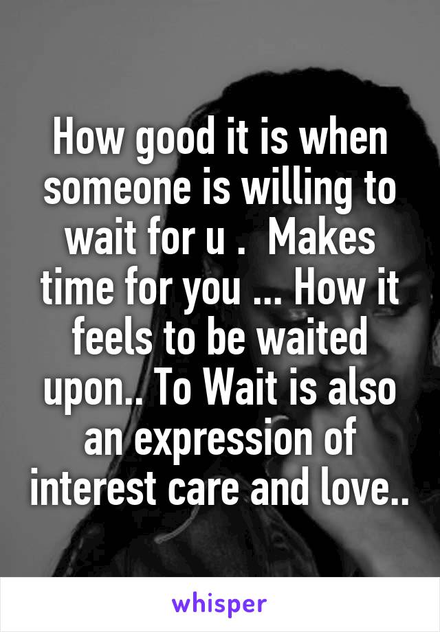 How good it is when someone is willing to wait for u .  Makes time for you ... How it feels to be waited upon.. To Wait is also an expression of interest care and love..