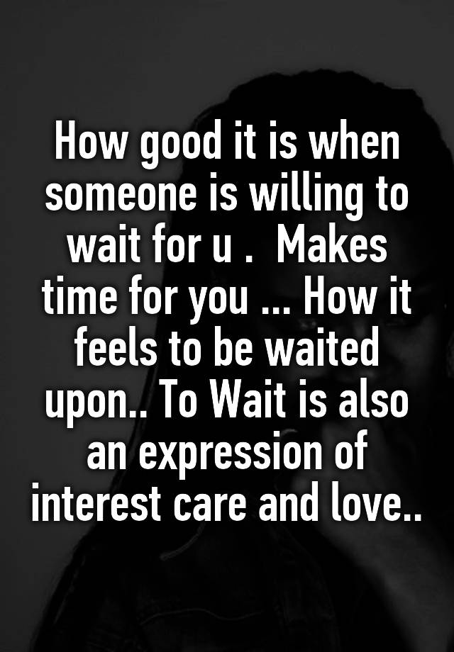 How good it is when someone is willing to wait for u .  Makes time for you ... How it feels to be waited upon.. To Wait is also an expression of interest care and love..