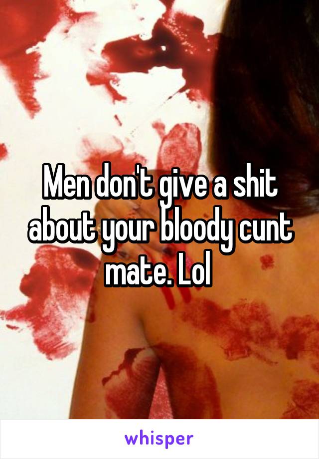 Men don't give a shit about your bloody cunt mate. Lol 
