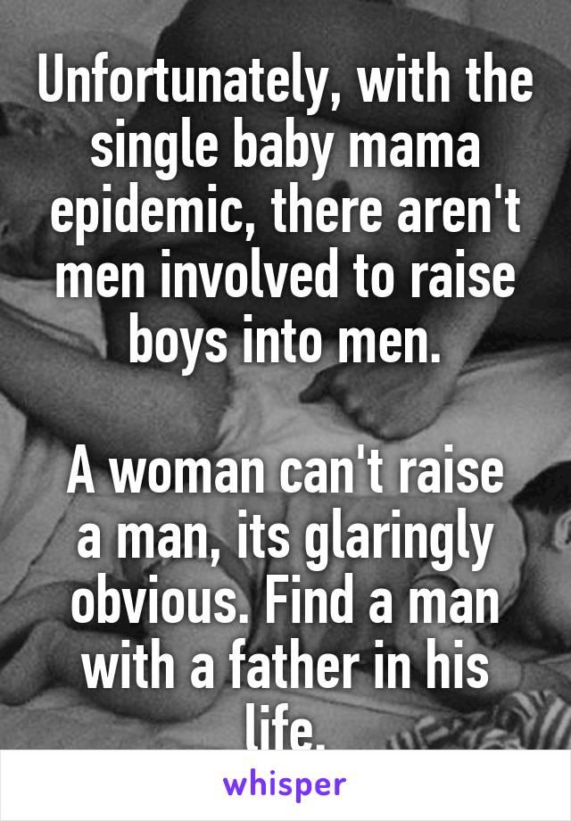 Unfortunately, with the single baby mama epidemic, there aren't men involved to raise boys into men.

A woman can't raise a man, its glaringly obvious. Find a man with a father in his life.