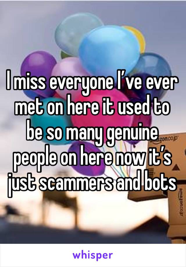 I miss everyone I’ve ever met on here it used to be so many genuine people on here now it’s just scammers and bots 