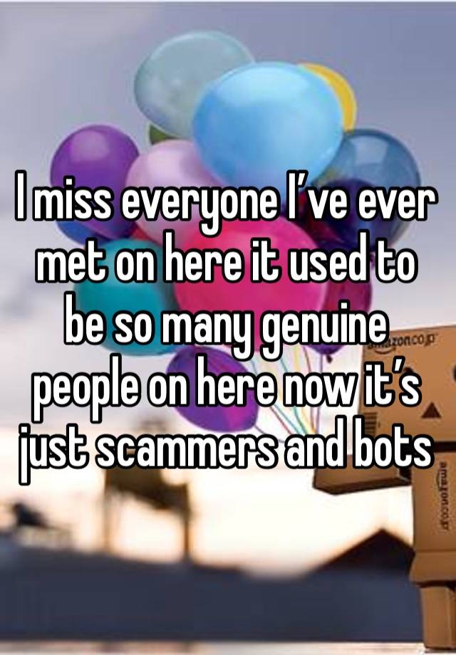 I miss everyone I’ve ever met on here it used to be so many genuine people on here now it’s just scammers and bots 
