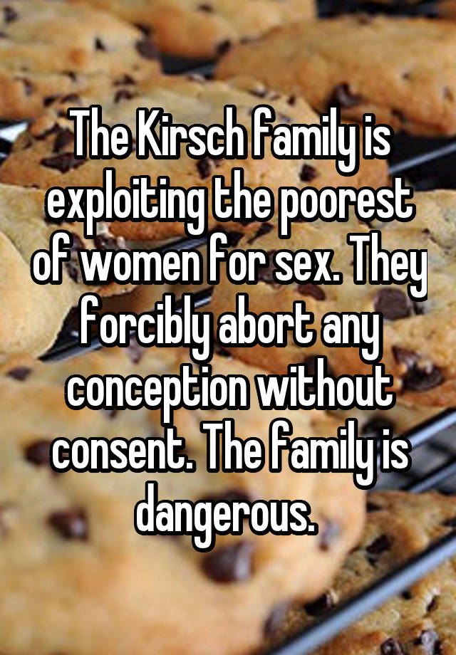 The Kirsch family is exploiting the poorest of women for sex. They forcibly abort any conception without consent. The family is dangerous. 