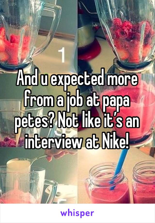 And u expected more from a job at papa petes? Not like it’s an interview at Nike! 