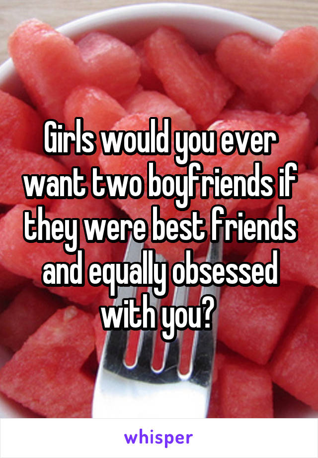 Girls would you ever want two boyfriends if they were best friends and equally obsessed with you? 