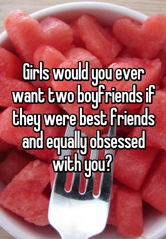 Girls would you ever want two boyfriends if they were best friends and equally obsessed with you? 