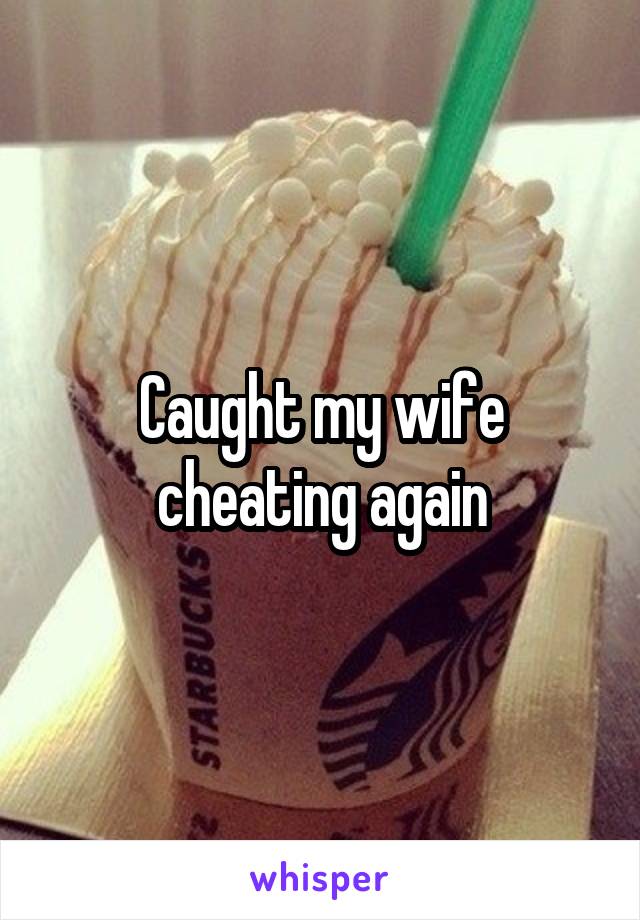 Caught my wife cheating again