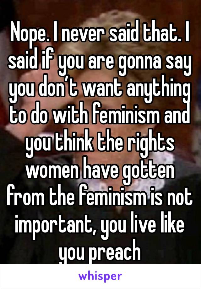 Nope. I never said that. I said if you are gonna say you don’t want anything to do with feminism and you think the rights women have gotten from the feminism is not important, you live like you preach